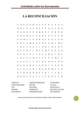 Actividades sobre los Sacramentos



                LA RECONCILIACIÓN

     C      O    S     S    O    D     A    C    E    P     P    E     A     X    A

     O      D    I     C    A    F     P    S    F    E     A    A     L     R    N

     N      A    X     R    S    C     A    Q    R    X     I    Z     R     N    O

     F      N    X     B    A    T     E    D    X    C     S    E     Z     F    D

     E      O    M     F    L    N     O    R    N    F     P    S     U     G    R

     S      D    J     A    M    N     O    E    D    E     A    D     F     M    E

     I      R    F     L    A    X     T    I    N    O     I    N     S     H    P

     O      E    U     R    J    I     D    T    S    M     T    E     S     G    G

     N      P    X     L    N    J     I    A    J    E     H    E     I     X    L

     J      R    S     E    C    M     U    U    T    F     F    P     M     I    Z

     F      E    P     E    I    T     N    T    Q    S     O    N     P     B    G

     O      S    O     E    D    O     L    O    R    O     I    T     O     E    Q

     S      I    N     C    E    R     I    D    A    D     W    M     L     C    H

     S      T    Q     O    G    H     Q    P    F    Q     I    J     A     K    J

     O      N    O     I    C    A     I    L    I    C     N    O     C     E    R


AMISTAD                    ARREPENTIMIENTO                      CONFESION
CONFESIONARIO              DOLOR                                FALTAS
PAZ                        PECADOS                              PENITENCIA
PERDON                     PERDONAR                             RECONCILIACION
SACERDOTE                  SERPERDONADO                         SINCERIDAD


         Busca en la sopa de letras las siguientes palabras sobre la Reconciliación   2




                           Pasatiempos de Sacramentos
 