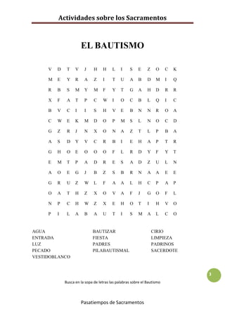 Actividades sobre los Sacramentos



                       EL BAUTISMO

     V   D    T    V    J     H    H     L    I    S    E     Z    O     C   K

     M   E    Y    R    A     Z    I     T    U    A    B     D    M     I   Q

     R   B    S    M    Y     M    F     Y    T    G    A     H    D     R   R

     X   F    A    T    P     C    W     I    O    C    B     L    Q     I   C

     B   V    C    I    I     S    H     V    E    B    N     N    R     O   A

     C   W    E    K    M     D    O     P    M    S    L     N    O     C   D

     G   Z    R    J    N     X    O     N    A    Z    T     L    P     B   A

     A   S    D    Y    V     C    R     B    I    E    H     A    P     T   R

     G   H    O    E    O     O    O     F    L    R    D     Y    F     Y   T

     E   M    T    P    A     D    R     E    S    A    D     Z    U     L   N

     A   O    E    G    J     B    Z     S    B    R    N     A    A     E   E

     G   R    U    Z    W     L    F     A    A    L    H     C    P     A   P

     O   A    T    H    Z     X    O     V    A    F    J     G    O     F   L

     N   P    C    H    W     Z    X     E    H    O    T     I    H     V   O

     P   I    L    A    B     A    U     T    I    S    M     A    L     C   O


AGUA                         BAUTIZAR                             CIRIO
ENTRADA                      FIESTA                               LIMPIEZA
LUZ                          PADRES                               PADRINOS
PECADO                       PILABAUTISMAL                        SACERDOTE
VESTIDOBLANCO


                                                                                 3
             Busca en la sopa de letras las palabras sobre el Bautismo



                       Pasatiempos de Sacramentos
 