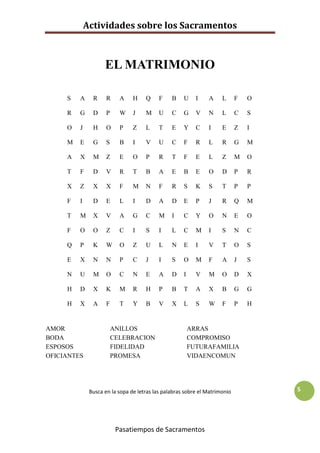 Actividades sobre los Sacramentos



                    EL MATRIMONIO

     S   A     R     R     A    H    Q     F    B    U     I   A     L      F   O

     R   G     D     P     W    J    M     U    C    G     V   N     L      C   S

     O   J     H     O     P    Z    L     T    E    Y     C   I     E      Z   I

     M   E     G     S     B    I    V     U    C    F     R   L     R      G   M

     A   X     M     Z     E    O    P     R    T    F     E   L     Z      M   O

     T   F     D     V     R    T    B     A    E    B     E   O     D      P   R

     X   Z     X     X     F    M    N     F    R    S     K   S     T      P   P

     F   I     D     E     L    I    D     A    D    E     P   J     R      Q   M

     T   M     X     V     A    G    C     M    I    C     Y   O     N      E   O

     F   O     O     Z     C    I    S     I    L    C     M   I     S      N   C

     Q   P     K     W     O    Z    U     L    N    E     I   V     T      O   S

     E   X     N     N     P    C    J     I    S    O     M   F     A      J   S

     N   U     M     O     C    N    E     A    D    I     V   M     O      D   X

     H   D     X     K     M    R    H     P    B    T     A   X     B      G   G

     H   X     A     F     T    Y    B     V    X    L     S   W     F      P   H


AMOR                     ANILLOS                         ARRAS
BODA                     CELEBRACION                     COMPROMISO
ESPOSOS                  FIDELIDAD                       FUTURAFAMILIA
OFICIANTES               PROMESA                         VIDAENCOMUN




              Busca en la sopa de letras las palabras sobre el Matrimonio           5




                          Pasatiempos de Sacramentos
 