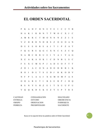 Actividades sobre los Sacramentos



           EL ORDEN SACERDOTAL

      P    K    A     H    F    H    N    E    V    E     I    C    C    Y     B

      H    A    K     I    R    B    N    T    T    W     O    C    X    J     C

      A    M    R     R    C    T    M    O    N    N     N    Z    Z    I     E

      V    Z    H     R    R    N    D    B    S    Z     O    O    O    A     N

      D    U    E     E    O    R    E    A    J    T     I    P    Z    A     T

      F    Q    G     R    E    Q    G    C    X    N     C    S    Z    C     Q

      N    A    M     C    B    R    U    E    I    Y     A    I    Y    A     G

      X    Z    A     K    A    O    K    I    C    D     N    B    L    S     C

      F    S    X     C    M    X    P    J    A    D     E    O    F    T     T

      Z    D    I     A    C    O    N    A    D    O     D    B    B    I     K

      R    O    I     D    U    T    S    E    D    J     R    K    O    D     V

      N    F    P     L    A    A    J    X    G    M     O    M    F    A     S

      O    D    A     R    E    T    I    B    S    E     R    P    J    D     Q

      R    S    N     Y    S    H    Z    E    I    T     X    U    U    P     U

      V    Q    Q     K    D    S    K    E    Z    Y     S    P    T    R     S


CASTIDAD            CONSAGRACION                           DIACONADO
ENTREGA             ESTUDIO                                OBEDICENCIA
OBISPO              ORDENACION                             PARROQUIA
POBREZA             PRESBITERADO                           SACERDOTE




           Busca en la sopa de letras las palabras sobre el Orden Sacerdotal       6




                          Pasatiempos de Sacramentos
 