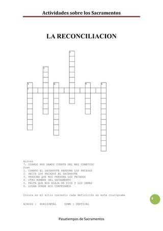 Actividades sobre los Sacramentos



               LA RECONCILIACION




Across
7. CUANDO NOS DAMOS CUENTA DEL MAL COMETIDO
Down
1. CUANDO EL SACERDOTE PERDONA LOS PECADOS
2. DECIR LOS PECADOS AL SACERDOTE
3. PERSONA QUE NOS PERDONA LOS PECADOS
4. OTRO NOMBRE DEL SACRAMENTO
5. FALTA QUE NOS ALEJA DE DIOS Y LOS DEMAS
6. LUGAR DONDE NOS CONFESAMOS


Coloca en el sitio correcto cada definición en este crucigrama
                                                                 9
ACROSS :   HORIZONTAL      DOWN : VERTICAL




                        Pasatiempos de Sacramentos
 