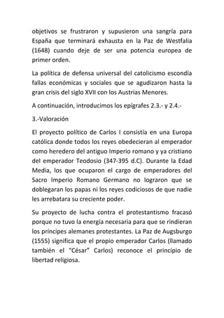 objetivos se frustraron y supusieron una sangría para
España que terminará exhausta en la Paz de Westfalia
(1648) cuando deje de ser una potencia europea de
primer orden.
La política de defensa universal del catolicismo escondía
fallas económicas y sociales que se agudizaron hasta la
gran crisis del siglo XVII con los Austrias Menores.
A continuación, introducimos los epígrafes 2.3.- y 2.4.-
3.-Valoración
El proyecto político de Carlos I consistía en una Europa
católica donde todos los reyes obedecieran al emperador
como heredero del antiguo Imperio romano y ya cristiano
del emperador Teodosio (347-395 d.C). Durante la Edad
Media, los que ocuparon el cargo de emperadores del
Sacro Imperio Romano Germano no lograron que se
doblegaran los papas ni los reyes codiciosos de que nadie
les arrebatara su creciente poder.
Su proyecto de lucha contra el protestantismo fracasó
porque no tuvo la energía necesaria para que se rindieran
los príncipes alemanes protestantes. La Paz de Augsburgo
(1555) significa que el propio emperador Carlos (llamado
también el “César” Carlos) reconoce el principio de
libertad religiosa.
 
