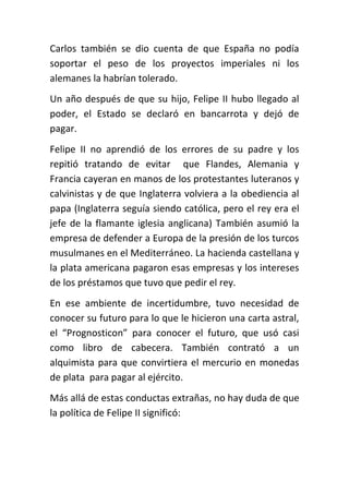 Carlos también se dio cuenta de que España no podía
soportar el peso de los proyectos imperiales ni los
alemanes la habrían tolerado.
Un año después de que su hijo, Felipe II hubo llegado al
poder, el Estado se declaró en bancarrota y dejó de
pagar.
Felipe II no aprendió de los errores de su padre y los
repitió tratando de evitar que Flandes, Alemania y
Francia cayeran en manos de los protestantes luteranos y
calvinistas y de que Inglaterra volviera a la obediencia al
papa (Inglaterra seguía siendo católica, pero el rey era el
jefe de la flamante iglesia anglicana) También asumió la
empresa de defender a Europa de la presión de los turcos
musulmanes en el Mediterráneo. La hacienda castellana y
la plata americana pagaron esas empresas y los intereses
de los préstamos que tuvo que pedir el rey.
En ese ambiente de incertidumbre, tuvo necesidad de
conocer su futuro para lo que le hicieron una carta astral,
el “Prognosticon” para conocer el futuro, que usó casi
como libro de cabecera. También contrató a un
alquimista para que convirtiera el mercurio en monedas
de plata para pagar al ejército.
Más allá de estas conductas extrañas, no hay duda de que
la política de Felipe II significó:
 