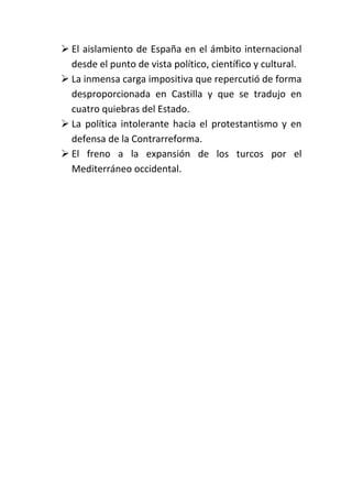  El aislamiento de España en el ámbito internacional
  desde el punto de vista político, científico y cultural.
 La inmensa carga impositiva que repercutió de forma
  desproporcionada en Castilla y que se tradujo en
  cuatro quiebras del Estado.
 La política intolerante hacia el protestantismo y en
  defensa de la Contrarreforma.
 El freno a la expansión de los turcos por el
  Mediterráneo occidental.
 