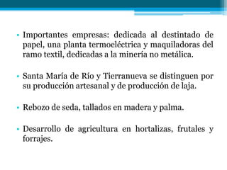 • Importantes empresas: dedicada al destintado de
papel, una planta termoeléctrica y maquiladoras del
ramo textil, dedicadas a la minería no metálica.
• Santa María de Río y Tierranueva se distinguen por
su producción artesanal y de producción de laja.
• Rebozo de seda, tallados en madera y palma.
• Desarrollo de agricultura en hortalizas, frutales y
forrajes.

 