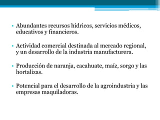 • Abundantes recursos hídricos, servicios médicos,
educativos y financieros.
• Actividad comercial destinada al mercado regional,
y un desarrollo de la industria manufacturera.
• Producción de naranja, cacahuate, maíz, sorgo y las
hortalizas.

• Potencial para el desarrollo de la agroindustria y las
empresas maquiladoras.

 