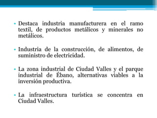 • Destaca industria manufacturera en el ramo
textil, de productos metálicos y minerales no
metálicos.
• Industria de la construcción, de alimentos, de
suministro de electricidad.

• La zona industrial de Ciudad Valles y el parque
industrial de Ébano, alternativas viables a la
inversión productiva.
• La infraestructura turística se concentra en
Ciudad Valles.

 