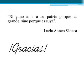 “Ninguno ama a su patria porque es
grande, sino porque es suya”.
Lucio Anneo Séneca

 
