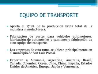 EQUIPO DE TRANSPORTE
• Aporta el 17.1% de la producción bruta total de la
industria manufacturera.
• Fabricación de partes para vehículos automotores,
fabricación de automóviles y camiones y fabricación de
otro equipo de transporte.
• Las empresas de esta rama se ubican principalmente en
el municipio de San Luis Potosí.
• Exportan a Alemania, Argentina, Australia, Brasil,
Canadá, Colombia, Corea, Chile, China, España, Estados
Unidos de América, Europa, Japón y Venezuela.

 
