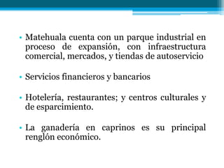 • Matehuala cuenta con un parque industrial en
proceso de expansión, con infraestructura
comercial, mercados, y tiendas de autoservicio
• Servicios financieros y bancarios
• Hotelería, restaurantes; y centros culturales y
de esparcimiento.
• La ganadería en caprinos es su principal
renglón económico.

 