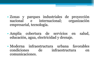 • Zonas y parques industriales de proyección
nacional
e
internacional;
organización
empresarial, tecnología.
• Amplia cobertura de servicios en
educación, agua, electricidad y drenaje.

salud,

• Moderna infraestructura urbana favorables
condiciones
de
infraestructura
en
comunicaciones.

 