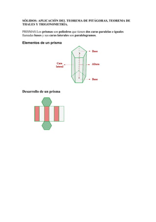SÓLIDOS: APLICACIÓN DEL TEOREMA DE PITÁGORAS, TEOREMA DE
THALES Y TRIGONOMETRÍA.
PRISMAS:Los prismas son poliedros que tienen dos caras paralelas e iguales
llamadas bases y sus caras laterales son paralelogramos.
Elementos de un prisma
Desarrollo de un prisma
 
