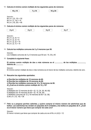 12 Calcula el mínimo común múltiplo de los siguientes pares de números:

          10 y 15                    7 y 14                     16 y 24


   Solución:
   M.c.m. (10, 15) = 30
   M.c.m. (7, 14) = 14
   M.c.m. (16, 24) = 48

13 Calcula el mínimo común múltiplo de los siguientes pares de números:

      2y4                      2y3                     2y5                    2y7


   Solución:
   M.c.m. (2, 4) = 4
   M.c.m. (2, 3) = 6
   M.c.m. (2, 5) = 10
   M.c.m. (2, 7) = 14


14 Calcula los múltiplos comunes de 3 y 5 menores que 50.

   Solución:
   Los múltiplos comunes de 3 y 5 menores que 50 son: 15, 30 y 45

15 Completa la siguiente frase:

   El mínimo común múltiplo de dos o más números es el ................. de los múltiplos ................,
   distinto de ...............

   Solución:
   El mínimo común múltiplo de dos o más números es el menor de los múltiplos comunes, distinto de cero.


16 Resuelve los siguientes apartados:

   a) Escribe los múltiplos de 12 menores de 60.
   b) Escribe los múltiplos de 18 menores de 60.
   c) Escribe los múltiplos comunes de 12 y 18 menores de 60.
   d) ¿Cuál es el mínimo común múltiplo de 12 y 18?

   Solución:
   a) Múltiplos de 12 menores de 60 = {0, 12, 24, 36, 48, 60}
   b) Múltiplos de 18 menores de 60 = {0, 18, 36, 54}
   c) Múltiplos comunes de 12 y 18 menores de 60 = {0, 36}
   d) M.c.m. (12, 18) = 36



17 Félix va a preparar perritos calientes, y quiere comprar el mismo número de salchichas que de
   bollos. Las salchichas las venden en paquetes de 6 unidades y los bollos en paquetes de 4. ¿Cuál
   es el menor número que tiene que comprar de cada uno?

   Solución:
   El menor número que tiene que comprar de cada uno es el M.c.m (4,6) = 12
 