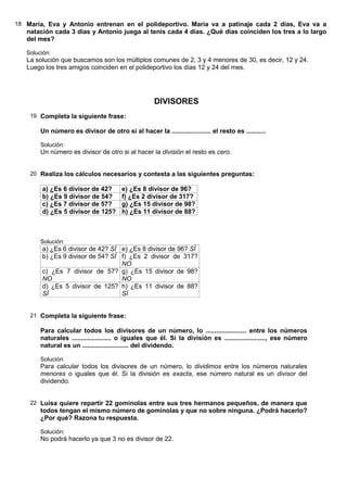 18 María, Eva y Antonio entrenan en el polideportivo. María va a patinaje cada 2 días, Eva va a
   natación cada 3 días y Antonio juega al tenis cada 4 días. ¿Qué días coinciden los tres a lo largo
   del mes?

   Solución:
   La solución que buscamos son los múltiplos comunes de 2, 3 y 4 menores de 30, es decir, 12 y 24.
   Luego los tres amigos coinciden en el polideportivo los días 12 y 24 del mes.




                                                     DIVISORES
    19 Completa la siguiente frase:

        Un número es divisor de otro si al hacer la ...................... el resto es ...........

        Solución:
        Un número es divisor de otro si al hacer la división el resto es cero.


    20 Realiza los cálculos necesarios y contesta a las siguientes preguntas:

        a) ¿Es 6 divisor de 42?         e) ¿Es 8 divisor de 96?
        b) ¿Es 9 divisor de 54?         f) ¿Es 2 divisor de 317?
        c) ¿Es 7 divisor de 57?         g) ¿Es 15 divisor de 98?
        d) ¿Es 5 divisor de 125?        h) ¿Es 11 divisor de 88?



        Solución:
        a) ¿Es 6 divisor de 42? SÍ e) ¿Es 8 divisor de 96? SÍ
        b) ¿Es 9 divisor de 54? SÍ f) ¿Es 2 divisor de 317?
                                   NO
        c) ¿Es 7 divisor de 57? g) ¿Es 15 divisor de 98?
        NO                         NO
        d) ¿Es 5 divisor de 125? h) ¿Es 11 divisor de 88?
        SÍ                         SÍ


    21 Completa la siguiente frase:

        Para calcular todos los divisores de un número, lo ....................... entre los números
        naturales ...................... o iguales que él. Si la división es ......................., ese número
        natural es un .......................... del dividendo.

        Solución:
        Para calcular todos los divisores de un número, lo dividimos entre los números naturales
        menores o iguales que él. Si la división es exacta, ese número natural es un divisor del
        dividendo.


    22 Luisa quiere repartir 22 gominolas entre sus tres hermanos pequeños, de manera que
        todos tengan el mismo número de gominolas y que no sobre ninguna. ¿Podrá hacerlo?
        ¿Por qué? Razona tu respuesta.

        Solución:
        No podrá hacerlo ya que 3 no es divisor de 22.
 