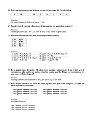23 Entre estos números hay dos que no son divisores de 60. Encuéntralos.

      5        12      17       30        6        15       1        4        9


   Solución:
   No son divisores de 60 los números 17 y 9.

24 Ramón tiene 6 cromos. ¿Cómo puede agruparlos sin que sobre ninguno?

   Solución:
   Podrá agruparlos de 1 en 1, de 2 en 2, de 3 en 3 y como un grupo de 6.

25 Encuentra todos los divisores de los siguientes números:

   a) 20       e) 40
   b) 16       f) 13
   c) 24       g) 12
   d) 25       h) 30


   Solución:
   a) D(20) = 1, 2, 4, 5 y 10             e) D(40) = 1, 2, 4, 5, 8, 10, 20 y 40
   b) D(16) = 1, 2, 4, 8 y 16             f) D(13) = 1 y 13
   c) D(24) = 1, 2, 3, 4, 6, 8, 12 y 24   g) D(12) = 1, 2, 3, 4, 6 y 12
   d) D(25) = 1, 5 y 25                   h) D(34) = 1, 2, 17 y 34




26 En la papelería de Diego hay 48 rotuladores sueltos y estuches de 3, de 4, de 5 y de 6
   rotuladores. ¿En cuáles de estos estuches puede guardar Diego los rotuladores sin
   que sobre ni falte ninguno?

   Solución:
   Podrá guardarlos en los estuches de 3, en los de 4 y en los de 6.

27 Rosa quiere embalar 32 libros en cajas iguales sin que sobre ninguno. ¿Cuáles de
   estas formas son posibles?

   - En cajas de 3 libros cada una.           - En cajas de 4 libros cada una.
   - En cajas de 5 libros cada una.           - En cajas de 8 libros cada una.
   - En cajas de 2 libros cada una.           - En cajas de 6 libros cada una.


   Solución:
   Podrá embalarlos:

   - En cajas de 2 libros cada una.
   - En cajas de 4 libros cada una.
   - En cajas de 8 libros cada una.
 