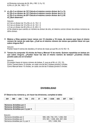 a) Divisores comunes de 24, 84 y 180: 3, 6 y 12.
    b) M.c.d. (24, 84, 180) = 12


34 a) ¿Es 3 un divisor de 15? Calcula el máximo común divisor de 3 y 15.
    b) ¿Es 4 un divisor de 12? Calcula el máximo común divisor de 4 y 12.
    c) ¿Es 5 un divisor de 20? Calcula el máximo común divisor de 5 y 20.
    d) ¿Qué observas?

    Solución:
    a) 3 es un divisor de 15 y M.c.d. (3, 15) = 3
    b) 4 es un divisor de 12 y M.c.d. (4, 12) = 4
    c) 5 es un divisor de 20 y M.c.d. (5, 20) = 5
    d) Se observa que cuando un número es divisor de otro, el máximo común divisor de ambos números es
    dicho divisor.



35 Malena y Elías quieren hacer ramos con 12 claveles y 18 rosas, de manera que haya el mismo
    número de ramos de cada tipo. ¿Cuál es el máximo número de ramos que podrán hacer sin que
    sobre ninguna flor?

    Solución:
    Podrán hacer 6 ramos de claveles y 6 ramos de rosas ya que M.c.d (12,18) = 6.

36 Tamara ha comprado 10 chicles de fresa y Manuel 15 de menta. Quieren repartirlos en bolsas sin
    que sobre ninguno. ¿Pueden hacer los dos el mismo número de bolsas? ¿Cuántos chicles
    pondrá cada uno en la bolsa?

    Solución:
    Sí pueden hacer el mismo número de bolsas, 5, que es el M.c.d. (10, 15)
    Como Tamara tiene 10 chicles, en cada una de las 5 bolsas pondrá 2 chicles.
    Como Manuel tiene 15 chicles, en cada una de las 5 bolsas pondrá 3 chicles.




                                                DIVISIBILIDAD

37 Observa los números y, sin hacer las divisiones, completa la tabla:

  391       580   436     734      372     37     591    1.038    435     207     534


Números divisibles por 2
Números divisibles por 3
Números divisibles por 2 y por 3


Solución:
Números divisibles por 2                         580, 436, 734, 372, 1.038, 534
Números divisibles por 3                         372, 591, 1.038, 435, 207, 534
Números divisibles por 2 y por 3                        372, 1.038, 534
 