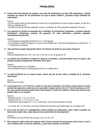 PROBLEMAS

48 Carlos tiene dos listones de madera, uno mide 40 centímetros y el otro 100 centímetros. ¿Puede
   cortarlos en trozos de 10 centímetros sin que le sobre madera? ¿Cuántos trozos obtendrá de
   cada listón?

   Solución:
   - Sí que podrá cortar los dos listones en trozos de 10 centímetros sin que le sobre madera, ya que 40 y
   100 son múltiplos de 10.
   - Del listón de 40 centímetros obtendrá 4 trozos, y del listón de 100 centímetros obtendrá 10 trozos.

49 Los yogures se venden en paquetes de 4 unidades. Si compramos 5 paquetes, ¿cuántos yogures
   tendremos? ¿Podremos comprar 52 yogures? En caso afirmativo, ¿cuántos paquetes
   necesitaríamos para ello?

   Solución:
   - Si compramos 5 paquetes tendremos 5 x 4 = 20 yogures.
   - Sí es posible comprar 52 yogures, ya que 52 es múltiplo de 4. Para ello necesitaríamos comprar 52 : 4
   = 13 paquetes de yogures.

50 ¿De qué forma puede empaquetar Alicia 10 cartones de leche sin que sobre ninguno?

   Solución:
   Podrá empaquetarlos de 1 en 1, de 2 en 2, de 5 en 5 o en un grupo de 10.

51 Los bollos de chocolate se venden en cajas de 6 unidades. ¿Cuántos bollos hay en 8 cajas? ¿Es
   posible comprar exactamente 50 bollos? ¿Por qué?

   Solución:
   - En 8 cajas habrá 8 x 6 = 48 bollos.
   - No es posible comprar 50 bollos porque 50 no es múltiplo de 6.


52 La edad de Benito es un número impar, menor que 30, de dos cifras y múltiplo de 9. ¿Cuántos
   años tiene?

   Solución:
   Benito tiene 27 años.

53 Los grupos de 5.º y 6.º han ido a visitar el aula de la naturaleza. El monitor quiere hacer el mismo
   número de equipos en cada curso sin que sobre ningún alumno. Si en 5.º hay 32 alumnos y en 6.º,
   24, ¿de cuántos alumnos puede hacer cada equipo? ¿Cuál es el máximo número de alumnos que
   puede haber en un equipo?

   Solución:
   - Divisores de 32: 1, 2, 4, 8, 16, 32.
     Divisores de 24: 1, 2, 3, 4, 6, 8, 12, 24.
     Podrá hacer cada equipo de 1, 2, 4, u 8 alumnos, que son los divisores comunes.

   - m.c.d.(32, 24) = 8. Por tanto, el número máximo de alumnos que puede haber en un equipo es 8.

54 En el mes de abril en el polideportivo habrá partidos de baloncesto cada 5 días y partidos de
   balonmano cada 4 días. ¿Qué días del mes coincidirán los dos deportes?

   Solución:
   Coincidirán en el día 20 del mes, ya que m.c.m. (4, 5) = 20

55 De la estación salen trenes de viajeros cada 3 horas y trenes de mercancías cada 4 horas. A las 2
   de la mañana salió un tren de cada tipo, ¿a qué hora volverán a coincidir?
 