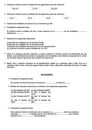 12 Calcula el mínimo común múltiplo de los siguientes pares de números:

          10 y 15                        7 y 14                      16 y 24


13 Calcula el mínimo común múltiplo de los siguientes pares de números:

      2y4                         2y3                         2y5                         2y7


14 Calcula los múltiplos comunes de 3 y 5 menores que 50.

15 Completa la siguiente frase:

   El mínimo común múltiplo de dos o más números es el ................. de los múltiplos ................,
   distinto de ...............


16 Resuelve los siguientes apartados:

   a) Escribe los múltiplos de 12 menores de 60.
   b) Escribe los múltiplos de 18 menores de 60.
   c) Escribe los múltiplos comunes de 12 y 18 menores de 60.
   d) ¿Cuál es el mínimo común múltiplo de 12 y 18?


17 Félix va a preparar perritos calientes, y quiere comprar el mismo número de salchichas que de
   bollos. Las salchichas las venden en paquetes de 6 unidades y los bollos en paquetes de 4. ¿Cuál
   es el menor número que tiene que comprar de cada uno?


18 María, Eva y Antonio entrenan en el polideportivo. María va a patinaje cada 2 días, Eva va a
   natación cada 3 días y Antonio juega al tenis cada 4 días. ¿Qué días coinciden los tres a lo largo
   del mes?



                                                      DIVISORES
    19 Completa la siguiente frase:

        Un número es divisor de otro si al hacer la ...................... el resto es ...........

    20 Realiza los cálculos necesarios y contesta a las siguientes preguntas:

        a) ¿Es 6 divisor de 42? e) ¿Es 8 divisor de 96?
        b) ¿Es 9 divisor de 54? f) ¿Es 2 divisor de
                                317?
        c) ¿Es 7 divisor de 57? g) ¿Es 15 divisor de
                                98?
        d) ¿Es 5 divisor de h) ¿Es 11 divisor de
        125?                    88?


    21 Completa la siguiente frase:

        Para calcular todos los divisores de un número, lo ....................... entre los números
        naturales ...................... o iguales que él. Si la división es ......................., ese número
        natural es un .......................... del dividendo.
 