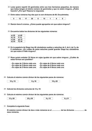 .


    22 Luisa quiere repartir 22 gominolas entre sus tres hermanos pequeños, de manera
        que todos tengan el mismo número de gominolas y que no sobre ninguna. ¿Podrá
        hacerlo? ¿Por qué? Razona tu respuesta.

    23 Entre estos números hay dos que no son divisores de 60. Encuéntralos.

              5     12      17       30        6        15       1         4    9


    24 Ramón tiene 6 cromos. ¿Cómo puede agruparlos sin que sobre ninguno?



    25 Encuentra todos los divisores de los siguientes números:

            a) 20   e) 40
            b) 16   f) 13
            c) 24   g) 12
            d) 25   h) 30


    26 En la papelería de Diego hay 48 rotuladores sueltos y estuches de 3, de 4, de 5 y de
        6 rotuladores. ¿En cuáles de estos estuches puede guardar Diego los rotuladores
        sin que sobre ni falte ninguno?


    27 Rosa quiere embalar 32 libros en cajas iguales sin que sobre ninguno. ¿Cuáles de
        estas formas son posibles?

        - En cajas de 3 libros cada una.           - En cajas de 4 libros cada una.
        - En cajas de 5 libros cada una.           - En cajas de 8 libros cada una.
        - En cajas de 2 libros cada una.           - En cajas de 6 libros cada una.




28 Calcula el máximo común divisor de los siguientes pares de números:

       10 y 15                        9 y 18                          18 y 20



29 Calcula los divisores comunes de 12 y 16


30 Calcula el máximo común divisor de los siguientes pares de números:

     12 y 20                     25 y 30                     8 y 12                 9 y 21



31 Completa la siguiente frase:

   El máximo común divisor de dos o más números es el .................. de los divisores .................... de
   esos números.
   .
 