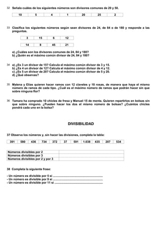 32 Señala cuáles de los siguientes números son divisores comunes de 20 y 50.

           10               5              4               1              20             25             2



33 Clasifica los siguientes números según sean divisores de 24, de 84 o de 180 y responde a las
     preguntas.

                   3            15             6         12

                   14           8           45           21

     a) ¿Cuáles son los divisores comunes de 24, 84 y 180?
     b) ¿Quién es el máximo común divisor de 24, 84 y 180?


34 a) ¿Es 3 un divisor de 15? Calcula el máximo común divisor de 3 y 15.
     b) ¿Es 4 un divisor de 12? Calcula el máximo común divisor de 4 y 12.
     c) ¿Es 5 un divisor de 20? Calcula el máximo común divisor de 5 y 20.
     d) ¿Qué observas?


35 Malena y Elías quieren hacer ramos con 12 claveles y 18 rosas, de manera que haya el mismo
     número de ramos de cada tipo. ¿Cuál es el máximo número de ramos que podrán hacer sin que
     sobre ninguna flor?


36 Tamara ha comprado 10 chicles de fresa y Manuel 15 de menta. Quieren repartirlos en bolsas sin
     que sobre ninguno. ¿Pueden hacer los dos el mismo número de bolsas? ¿Cuántos chicles
     pondrá cada uno en la bolsa?




                                                             DIVISIBILIDAD

37 Observa los números y, sin hacer las divisiones, completa la tabla:

  391        580        436         734      372        37        591      1.038       435        207       534


Números divisibles por 2
Números divisibles por 3
Números divisibles por 2 y por 3


38 Completa la siguiente frase:

- Un número es divisible por 5 si .............................................................
- Un número es divisible por 9 si .............................................................
- Un número es divisible por 11 si ...........................................................
 