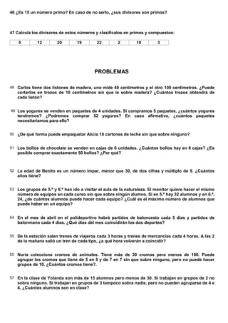 46 ¿Es 15 un número primo? En caso de no serlo, ¿sus divisores son primos?



47 Calcula los divisores de estos números y clasifícalos en primos y compuestos:

    5        12        20        19        22         2        10         3




                                          PROBLEMAS

48 Carlos tiene dos listones de madera, uno mide 40 centímetros y el otro 100 centímetros. ¿Puede
   cortarlos en trozos de 10 centímetros sin que le sobre madera? ¿Cuántos trozos obtendrá de
   cada listón?


49 Los yogures se venden en paquetes de 4 unidades. Si compramos 5 paquetes, ¿cuántos yogures
   tendremos? ¿Podremos comprar 52 yogures? En caso afirmativo, ¿cuántos paquetes
   necesitaríamos para ello?


50 ¿De qué forma puede empaquetar Alicia 10 cartones de leche sin que sobre ninguno?


51 Los bollos de chocolate se venden en cajas de 6 unidades. ¿Cuántos bollos hay en 8 cajas? ¿Es
   posible comprar exactamente 50 bollos? ¿Por qué?



52 La edad de Benito es un número impar, menor que 30, de dos cifras y múltiplo de 9. ¿Cuántos
   años tiene?


53 Los grupos de 5.º y 6.º han ido a visitar el aula de la naturaleza. El monitor quiere hacer el mismo
   número de equipos en cada curso sin que sobre ningún alumno. Si en 5.º hay 32 alumnos y en 6.º,
   24, ¿de cuántos alumnos puede hacer cada equipo? ¿Cuál es el máximo número de alumnos que
   puede haber en un equipo?


54 En el mes de abril en el polideportivo habrá partidos de baloncesto cada 5 días y partidos de
   balonmano cada 4 días. ¿Qué días del mes coincidirán los dos deportes?


55 De la estación salen trenes de viajeros cada 3 horas y trenes de mercancías cada 4 horas. A las 2
   de la mañana salió un tren de cada tipo, ¿a qué hora volverán a coincidir?


55 Nuria colecciona cromos de animales. Tiene más de 30 cromos pero menos de 100. Puede
   agrupar los cromos que tiene de 5 en 5 y de 7 en 7 sin que sobre ninguno, pero no puede hacer
   grupos de 10. ¿Cuántos cromos tiene?.


57 En la clase de Yolanda son más de 15 alumnos pero menos de 30. Si trabajan en grupos de 2 no
   sobra ninguno. Si trabajan en grupos de 3 tampoco sobra nadie, pero no pueden agruparse de 4 e
   4. ¿Cuántos alumnos son en clase?
 