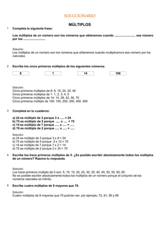 SOLUCIONARIO

                                                  MÚLTIPLOS
1   Completa la siguiente frase:

    Los múltiplos de un número son los números que obtenemos cuando ......................... ese número
    por los ..........................


    Solución:
    Los múltiplos de un número son los números que obtenemos cuando multiplicamos ese número por los
    naturales.


2   Escribe los cinco primeros múltiplos de los siguientes números:

          8                         1                     14                   100



    Solución:
    Cinco primeros múltiplos de 8: 8, 16, 24, 32, 40
    Cinco primeros múltiplos de 1: 1, 2, 3, 4, 5
    Cinco primeros múltiplos de 14: 14, 28, 42, 56, 70
    Cinco primeros múltiplo de 100: 100, 200, 300, 400, 500


3   Completa en tu cuaderno:

    a) 24 es múltiplo de 3 porque 3 x ..... = 24
    b) 75 es múltiplo de 5 porque ..... x ..... = 75
    c) 14 es múltiplo de 7 porque ..... x ..... = .....
    d) 70 es múltiplo de 2 porque ..... x ..... = .....

    Solución:
    a) 24 es múltiplo de 3 porque 3 x 8 = 24
    b) 75 es múltiplo de 5 porque 5 x 15 = 75
    c) 14 es múltiplo de 7 porque 7 x 2 = 14
    d) 70 es múltiplo de 2 porque 2 x 35 = 70

4   Escribe los trece primeros múltiplos de 5. ¿Es posible escribir absolutamente todos los múltiplos
    de un número? Razona tu respuesta.


    Solución:
    Los trece primeros múltiplo de 5 son: 5, 10, 15, 20, 25, 30, 35, 40, 45, 50, 55, 60, 65
    No es posible escribir absolutamente todos los múltiplos de un número porque el conjunto de los
    números naturales es infinito.

5   Escribe cuatro múltiplos de 9 mayores que 70.

    Solución:
    Cuatro múltiplos de 9 mayores que 70 podrían ser, por ejemplo, 72, 81, 90 y 99
 