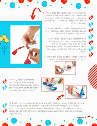 5. Empuja las dos pajitas con los dos globos
unidos, sobre los extremos de cada mitad
de la otra pajita (la tráquea) de modo que
forme una "Y" invertida. Asegúralos con la
cinta adhesiva.
6. A la tapa de la botella, hazle un orificio
en el medio (puedes utilizar el clavo con el
martillo o si prefieres la tijera).
7. Introduce la pajilla que representa la
tráquea por el orificio de la tapa. Si el
orificio te quedo muy grande, no te
preocupes, utiliza la plastilina para tapar
los huecos restantes entre la pajilla y la
tapa.
8. Ahora con sumo cuidado, introduce todo
dentro de la botella y enrosca la tapa.
9. Infla y desinfla el tercer
globo. Luego, cuando esté
desinflado, córtalo justo debajo
del cuello. Esta parte del globo
representará al diafragma.
10. Quizás te estarás preguntando para qué inflaste el globo antes de cortarlo.
Inflar el globo antes de cortarlo, te permitirá estirarlo mejor,  y es lo que
vamos a hacer en este paso, estirar el globo y  pegarlo en el extremo de la
botella con la cinta adhesiva. Comprueba que quede bien sellado y no hayan
fugas de aire.
CIRCUITDRONE
 
