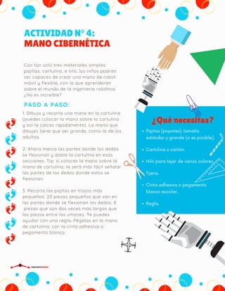ACTIVIDAD N° 4:
MANO CIBERNÉTICA
PASO A PASO:
Con tan solo tres materiales simples:
pajillas, cartulina, e hilo, los niños podrán
ser capaces de crear una mano de robot
móvil y flexible, con la que aprenderán
sobre el mundo de la ingeniería robótica.
¿No es increíble?
¿Qué necesitas?
Pajitas (popotes), tamaño
estándar y grande (si es posible).
Cartulina o cartón.
Hilo para tejer de varios colores.
Tijera.
Cinta adhesiva o pegamento
blanco escolar.
Regla.
1. Dibuja y recorta una mano en la cartulina
(puedes colocar la mano sobre la cartulina
y así la calcas rápidamente). La mano que
dibujes tiene que ser grande, como la de los
adultos.
2. Ahora marca las partes donde los dedos
se flexionan y dobla la cartulina en esas
secciones. Tip: si colocas la mano sobre la
mano de cartulina, te será más fácil señalar
las partes de los dedos donde estos se
flexionan.
3. Recorta las pajitas en trozos más
pequeños: 20 piezas pequeñas que van en
las partes donde se flexionan los dedos; 8
 piezas que son dos veces más largas que
las piezas entre las uniones. Te puedes
ayudar con una regla. Pégalas en la mano
de cartulina, con la cinta adhesiva o
pegamento blanco.
CIRCUITDRONE
 