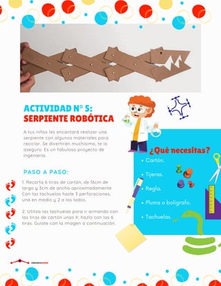 ACTIVIDAD N° 5:
SERPIENTE ROBÓTICA
PASO A PASO:
A tus niños les encantará realizar una
serpiente con algunos materiales para
reciclar. Se divertirán muchísimo, te lo
aseguro. Es un fabuloso proyecto de
ingeniería.
¿Qué necesitas?
Cartón.
Tijeras.
Regla.
Pluma o bolígrafo.
Tachuelas.
1. Recorta 6 tiras de cartón, de 16cm de
largo y 3cm de ancho aproximadamente.
Con las tachuelas hazle 3 perforaciones,
una en medio y 2 a los lados.
2. Utiliza las tachuelas para ir armando con
las tiras de cartón unas X; hazlo con las 6
tiras. Guíate con la imagen a continuación.
CIRCUITDRONE
 