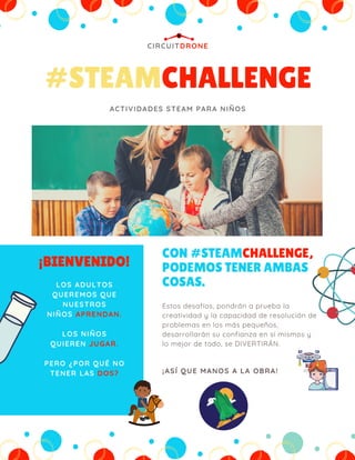 #STEAMCHALLENGE
CIRCUITDRONE
ACTIVIDADES STEAM PARA NIÑOS
¡BIENVENIDO!
LOS ADULTOS
QUEREMOS QUE
NUESTROS
NIÑOS APRENDAN.
LOS NIÑOS
QUIEREN JUGAR.
PERO ¿POR QUÉ NO
TENER LAS DOS?
CON #STEAMCHALLENGE,
PODEMOS TENER AMBAS
COSAS.
¡ASÍ QUE MANOS A LA OBRA!
Estos desafíos, pondrán a prueba la
creatividad y la capacidad de resolución de
problemas en los más pequeños,
desarrollarán su confianza en sí mismos y
lo mejor de todo, se DIVERTIRÁN.
 