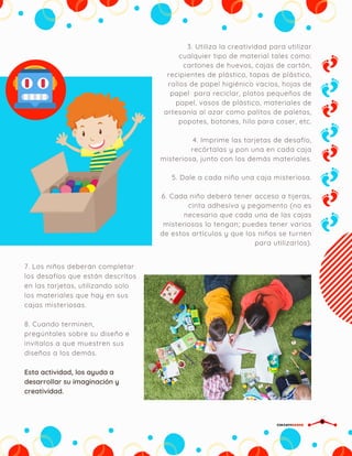 3. Utiliza la creatividad para utilizar
cualquier tipo de material tales como:
cartones de huevos, cajas de cartón,
recipientes de plástico, tapas de plástico,
rollos de papel higiénico vacíos, hojas de
papel  para reciclar, platos pequeños de
papel, vasos de plástico, materiales de
artesanía al azar como palitos de paletas,
popotes, botones, hilo para coser, etc.
4. Imprime las tarjetas de desafío,
recórtalas y pon una en cada caja
misteriosa, junto con los demás materiales.
5. Dale a cada niño una caja misteriosa.
6. Cada niño deberá tener acceso a tijeras,
cinta adhesiva y pegamento (no es
necesario que cada una de las cajas
misteriosas lo tengan; puedes tener varios
de estos artículos y que los niños se turnen
para utilizarlos).
7. Los niños deberán completar
los desafíos que están descritos
en las tarjetas, utilizando solo
los materiales que hay en sus
cajas misteriosas.
8. Cuando terminen,
pregúntales sobre su diseño e
invítalos a que muestren sus
diseños a los demás.
CIRCUITDRONE
Esta actividad, los ayuda a
desarrollar su imaginación y
creatividad.
 