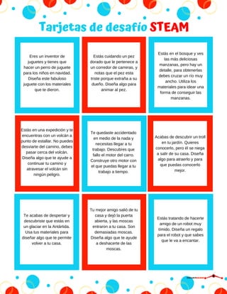 Tarjetas de desafío STEAM
Estás cuidando un pez
dorado que le pertenece a
un corredor de carreras, y
notas que el pez esta
triste porque extraña a su
dueño. Diseña algo para
animar al pez.
Estás en el bosque y ves
las más deliciosas
manzanas, pero hay un
detalle, para obtenerlas
debes cruzar un río muy
ancho. Utiliza los
materiales para idear una
forma de conseguir las
manzanas.
Estás en una expedición y te
encuentras con un volcán a
punto de estallar. No puedes
desviarte del camino, debes
pasar cerca del volcán.
Diseña algo que te ayude a
continuar tu camino y
atravesar el volcán sin
ningún peligro.
Te quedaste accidentado
en medio de la nada y
necesitas llegar a tu
trabajo. Descubres que
fallo el motor del carro.
Construye otro motor con
el que puedas llegar a tu
trabajo a tiempo.
Acabas de descubrir un troll
en tu jardín. Quieres
conocerlo, pero él se niega
a salir de su casa. Diseña
algo para atraerlo y para
que puedas conocerlo
mejor.
Te acabas de despertar y
descubriste que estás en
un glaciar en la Antártida.
Usa tus materiales para
diseñar algo que te permite
volver a tu casa.
Tu mejor amigo salió de tu
casa y dejó la puerta
abierta, y las moscas
entraron a tu casa. Son
demasiadas moscas.
Diseña algo que te ayude
a deshacerte de las
moscas.
Estás tratando de hacerte
amigo de un robot muy
tímido. Diseña un regalo
para el robot y que sabes
que le va a encantar.
Eres un inventor de
juguetes y tienes que
hacer un perro de juguete
para los niños en navidad.
Diseña este fabuloso
juguete con los materiales
que te dieron.
CIRCUITDRONE
 