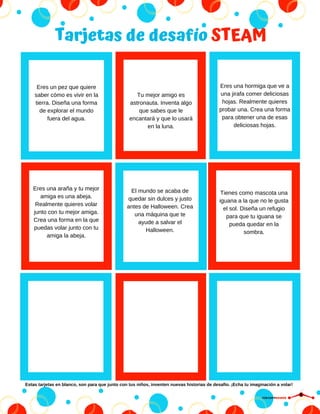 Tarjetas de desafío STEAM
Tu mejor amigo es
astronauta. Inventa algo
que sabes que le
encantará y que lo usará
en la luna.
Eres una hormiga que ve a
una jirafa comer deliciosas
hojas. Realmente quieres
probar una. Crea una forma
para obtener una de esas
deliciosas hojas.
Eres una araña y tu mejor
amiga es una abeja.
Realmente quieres volar
junto con tu mejor amiga.
Crea una forma en la que
puedas volar junto con tu
amiga la abeja.
El mundo se acaba de
quedar sin dulces y justo
antes de Halloween. Crea
una máquina que te
ayude a salvar el
Halloween.
Tienes como mascota una
iguana a la que no le gusta
el sol. Diseña un refugio
para que tu iguana se
pueda quedar en la
sombra.
Eres un pez que quiere
saber cómo es vivir en la
tierra. Diseña una forma
de explorar el mundo
fuera del agua.
Estas tarjetas en blanco, son para que junto con tus niños, inventen nuevas historias de desafío. ¡Echa tu imaginación a volar!
CIRCUITDRONE
 