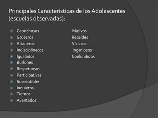 Principales Características de los Adolescentes (escuelas observadas):Caprichosos                                      MasivosGroseros                                            RebeldesAltaneros                                           Viciosos Indisciplinados                                 IngeniososIgualados                                           ConfundidosBurlonesRespetuososParticipativosSusceptiblesInquietosTiernosAventados
