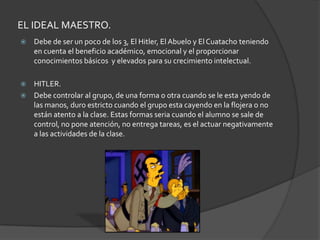 EL IDEAL MAESTRO.                  Debe de ser un poco de los 3, El Hitler, El Abuelo y El Cuatacho teniendo en cuenta el beneficio académico, emocional y el proporcionar conocimientos básicos  y elevados para su crecimiento intelectual.HITLER.Debe controlar al grupo, de una forma o otra cuando se le esta yendo de las manos, duro estricto cuando el grupo esta cayendo en la flojera o no están atento a la clase. Estas formas seria cuando el alumno se sale de control, no pone atención, no entrega tareas, es el actuar negativamente a las actividades de la clase.
