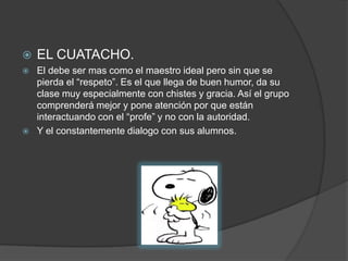 EL CUATACHO.El debe ser mas como el maestro ideal pero sin que se pierda el “respeto”. Es el que llega de buen humor, da su clase muy especialmente con chistes y gracia. Así el grupo comprenderá mejor y pone atención por que están interactuando con el “profe” y no con la autoridad.Y el constantemente dialogo con sus alumnos.