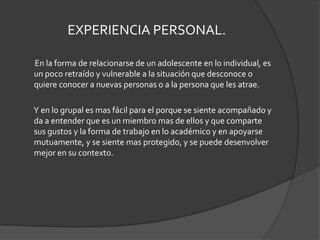 EXPERIENCIA PERSONAL.        En la forma de relacionarse de un adolescente en lo individual, es un poco retraído y vulnerable a la situación que desconoce o quiere conocer a nuevas personas o a la persona que les atrae.        Y en lo grupal es mas fácil para el porque se siente acompañado y da a entender que es un miembro mas de ellos y que comparte sus gustos y la forma de trabajo en lo académico y en apoyarse mutuamente, y se siente mas protegido, y se puede desenvolver mejor en su contexto.