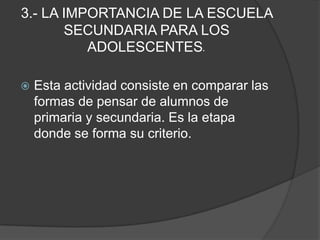 3.- LA IMPORTANCIA DE LA ESCUELA SECUNDARIA PARA LOS ADOLESCENTES.Esta actividad consiste en comparar las formas de pensar de alumnos de primaria y secundaria. Es la etapa donde se forma su criterio.