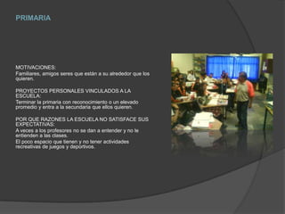 PRIMARIAMOTIVACIONES:Familiares, amigos seres que están a su alrededor que los quieren.PROYECTOS PERSONALES VINCULADOS A LA ESCUELA:Terminar la primaria con reconocimiento o un elevado promedio y entra a la secundaria que ellos quieren.POR QUE RAZONES LA ESCUELA NO SATISFACE SUS EXPECTATIVAS:A veces a los profesores no se dan a entender y no le entienden a las clases.El poco espacio que tienen y no tener actividades recreativas de juegos y deportivos.