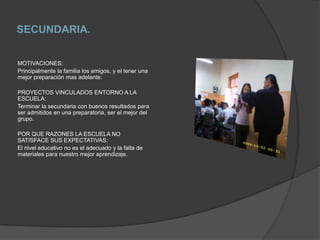 SECUNDARIA.MOTIVACIONES:Principalmente la familia los amigos, y el tener una mejor preparación mas adelante.PROYECTOS VINCULADOS ENTORNO A LA ESCUELA:Terminar la secundaria con buenos resultados para ser admitidos en una preparatoria, ser el mejor del grupo.POR QUE RAZONES LA ESCUELA NO SATISFACE SUS EXPECTATIVAS:El nivel educativo no es el adecuado y la falta de materiales para nuestro mejor aprendizaje.
