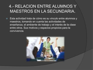 4.- RELACION ENTRE ALUMNOS Y MAESTROS EN LA SECUNDARIA.Esta actividad trata de cómo es su vinculo entre alumnos y maestros, tomando en cuenta las actividades de enseñanza, el ambiente de trabajo y el interés de la clase entre otros. Sus motivos y espacios propicios para la convivencia.