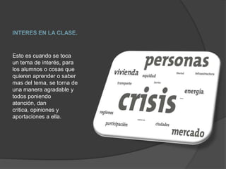 INTERES EN LA CLASE.Esto es cuando se toca un tema de interés, para los alumnos o cosas que quieren aprender o saber mas del tema, se torna de una manera agradable y todos poniendo atención, dan critica, opiniones y aportaciones a ella.