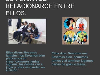 SU FORMA DE RELACIONARCE ENTRE ELLOS.Ellas dicen: Nosotras también nos llevamos bien platicamos en clase, comemos juntas algunas, las demás van a jugar y otras se quedan en el salón. Ellos dice: Nosotros nos llevamos bien, comemos juntos y al terminar jugamos cartas de goku o tasos.