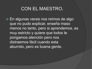 CON EL MAESTRO.En algunas veces nos reímos de algo que no pudo explicar, enseña maso menos no tanto, pero si aprendemos, es muy estricto y quiere que todos le pongamos atención pero nos distraemos fácil cuando esta aburrido, pero es buena gente.