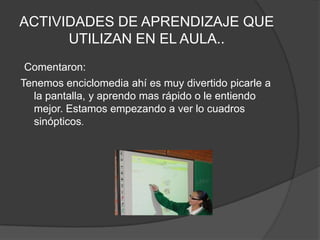 ACTIVIDADES DE APRENDIZAJE QUE UTILIZAN EN EL AULA..Comentaron:Tenemos enciclomedia ahí es muy divertido picarle a la pantalla, y aprendo mas rápido o le entiendo mejor. Estamos empezando a ver lo cuadros sinópticos.
