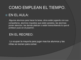 COMO EMPLEAN EL TIEMPO.EN EL AULA:Algunos alumnos para hacer la tarea, otros están jugando con sus compañeros, alumnos inquietos que están parados, las alumnas ponen atención, las demás platican o están transcribiendo lo que el profesor puso en el pizarrón.EN EL RECREO:       Lo ocupan la mayoría para jugar mas los alumnos y las niñas se reúnen para comer.