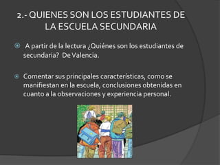 2.- QUIENES SON LOS ESTUDIANTES DE LA ESCUELA SECUNDARIAA partir de la lectura ¿Quiénes son los estudiantes de secundaria?  De Valencia.Comentar sus principales características, como se manifiestan en la escuela, conclusiones obtenidas en cuanto a la observaciones y experiencia personal.