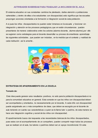 El sistema educativo en sus constantes cambios ha planteado, darles atención a poblaciones
vulnerables y dentro de ellas a los estudiantes con discapacidad, esto significa que las escuelas
propongan acciones orientadas a la formación e integración social de esta población.
A si pues los niños discapacitados no pueden estar inmersos en la escuela y funcionar sin
integración y atención en los procesos pedagógicos, que en están circunstancias pueden
presentarse de manera colaborativa entre los actores (alumno-docente, alumno-alumno),por ello
se sugieren como estrategias para el docente desarrollar su proceso de enseñanza aprendizaje
las siguientes actividades , que pueden ser incluidas , en la medida que el contexto y realidad de
cada institución así lo amerite .
ESTRATEGIA DE APADRINAMIENTO EN LA ESUELA:
Tomado de:
Esta idea puede generar unos resultados positivos, no solo para la población discapacitada si no
para la comunidad educativa en general. Esta consiste en que los niños con discapacidad deben
ser acompañados y orientados, no necesariamente por el docente. A cada niño con discapacidad
puede asignársele uno o más compañeros de clase, que deben se escogido por el docente de
aula teniendo en cuenta sus características a quien se le llama tutor o padrino, de esta manera se
hace una integración cognitiva y social de los niños con discapacidad.
El apadrinamiento busca dar respuesta a las necesidades básicas de los niños discapacitados,
pues estos con el acompañamiento de un compañero, pueden compartir mejor todos los procesos
que se realizan en el aula, los tutores o padrinos deben ser un apoyo incondicional. En esta
 