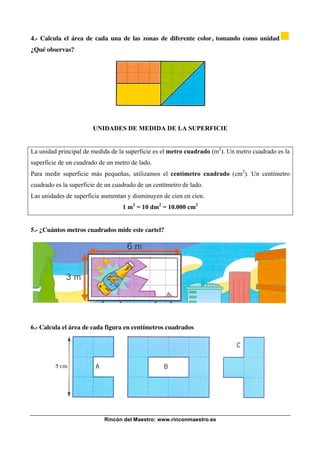 Rincón del Maestro: www.rinconmaestro.es
4.- Calcula el área de cada una de las zonas de diferente color, tomando como unidad
¿Qué observas?
UNIDADES DE MEDIDA DE LA SUPERFICIE
La unidad principal de medida de la superficie es el metro cuadrado (m2
). Un metro cuadrado es la
superficie de un cuadrado de un metro de lado.
Para medir superficie más pequeñas, utilizamos el centímetro cuadrado (cm2
). Un centímetro
cuadrado es la superficie de un cuadrado de un centímetro de lado.
Las unidades de superficie aumentan y disminuyen de cien en cien.
1 m2
= 10 dm2
= 10.000 cm2
5.- ¿Cuántos metros cuadrados mide este cartel?
6.- Calcula el área de cada figura en centímetros cuadrados
 