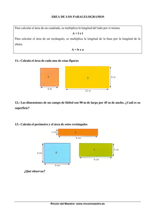 Rincón del Maestro: www.rinconmaestro.es
ÁREA DE LOS PARALELOGRAMOS
Para calcular el área de un cuadrado, se multiplica la longitud del lado por sí misma.
A = l x l
Para calcular el área de un rectángulo, se multiplica la longitud de la base por la longitud de la
altura.
A = b x a
11.- Calcula el área de cada una de estas figuras
12.- Las dimensiones de un campo de fútbol son 90 m de largo por 45 m de ancho. ¿Cuál es su
superficie?
13.- Calcula el perímetro y el área de estos rectángulos
¿Qué observas?
 